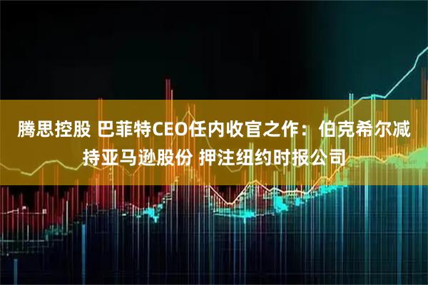 腾思控股 巴菲特CEO任内收官之作：伯克希尔减持亚马逊股份 押注纽约时报公司