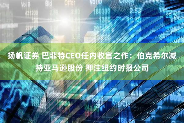 扬帆证券 巴菲特CEO任内收官之作：伯克希尔减持亚马逊股份 押注纽约时报公司