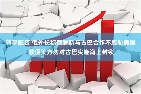 尊享配资 俄外长称俄罗斯与古巴合作不威胁美国 敦促美方勿对古巴实施海上封锁