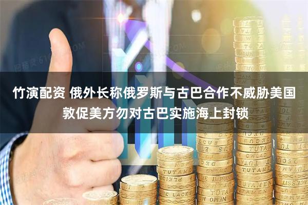 竹演配资 俄外长称俄罗斯与古巴合作不威胁美国 敦促美方勿对古巴实施海上封锁