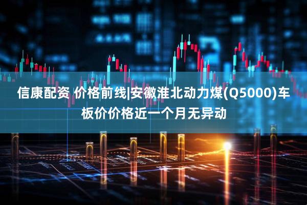 信康配资 价格前线|安徽淮北动力煤(Q5000)车板价价格近一个月无异动