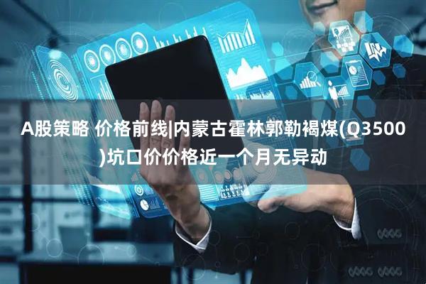 A股策略 价格前线|内蒙古霍林郭勒褐煤(Q3500)坑口价价格近一个月无异动