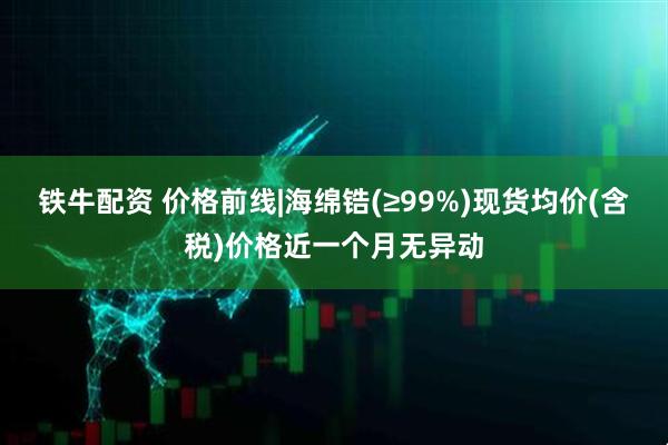铁牛配资 价格前线|海绵锆(≥99%)现货均价(含税)价格近一个月无异动