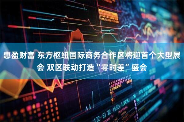 惠盈财富 东方枢纽国际商务合作区将迎首个大型展会 双区联动打造“零时差”盛会