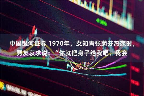 中国银河证券 1970年，女知青张菊芬热恋时，男友哀求说：“你就把身子给我吧，我会
