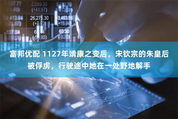 富邦优配 1127年靖康之变后，宋钦宗的朱皇后被俘虏，行驶途中她在一处野地解手