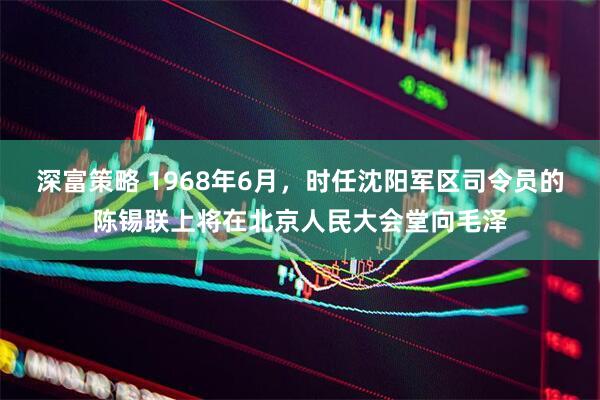 深富策略 1968年6月，时任沈阳军区司令员的陈锡联上将在北京人民大会堂向毛泽
