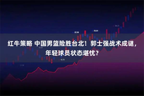 红牛策略 中国男篮险胜台北！郭士强战术成谜，年轻球员状态堪忧？