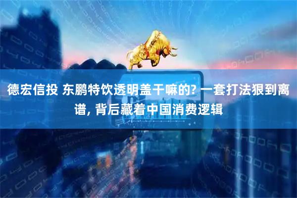 德宏信投 东鹏特饮透明盖干嘛的? 一套打法狠到离谱, 背后藏着中国消费逻辑