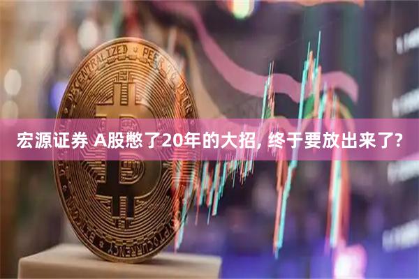 宏源证券 A股憋了20年的大招, 终于要放出来了?