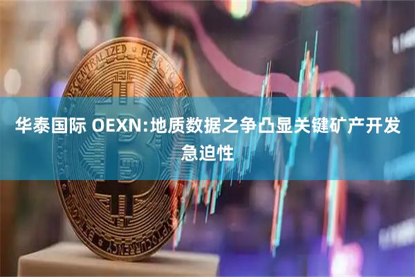 华泰国际 OEXN:地质数据之争凸显关键矿产开发急迫性