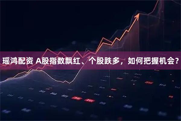 瑶鸿配资 A股指数飘红、个股跌多，如何把握机会？
