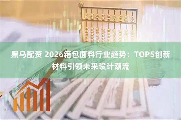 黑马配资 2026箱包面料行业趋势：TOP5创新材料引领未来设计潮流