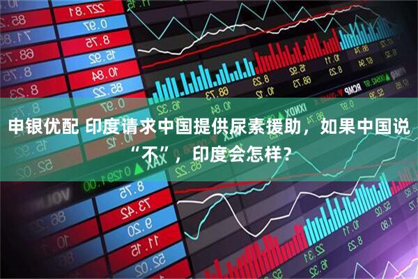 申银优配 印度请求中国提供尿素援助，如果中国说“不”，印度会怎样？