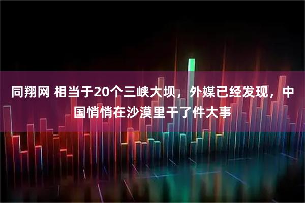 同翔网 相当于20个三峡大坝,外媒已经发现,中国悄悄在沙漠里干了件大事