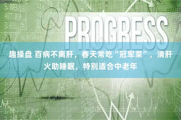 趣操盘 百病不离肝，春天常吃“冠军菜”，清肝火助睡眠，特别适合中老年