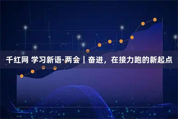 千红网 学习新语·两会｜奋进，在接力跑的新起点