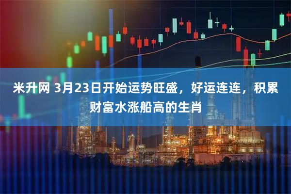 米升网 3月23日开始运势旺盛，好运连连，积累财富水涨船高的生肖