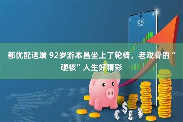 都优配送端 92岁游本昌坐上了轮椅,老戏骨的“硬核”人生好精彩