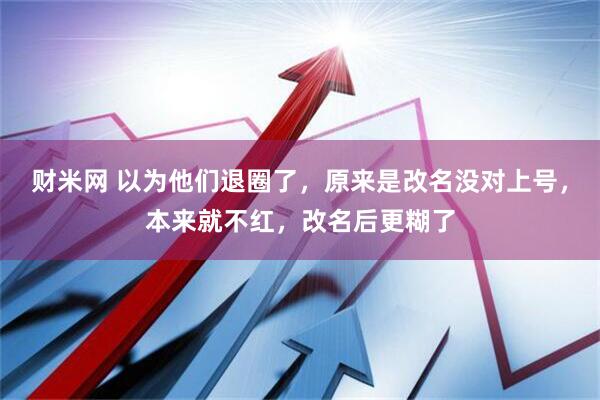 财米网 以为他们退圈了，原来是改名没对上号，本来就不红，改名后更糊了