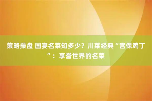 策略操盘 国宴名菜知多少?川菜经典“宫保鸡丁”:享誉世界的名菜
