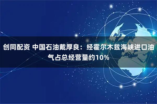 创同配资 中国石油戴厚良：经霍尔木兹海峡进口油气占总经营量约10%