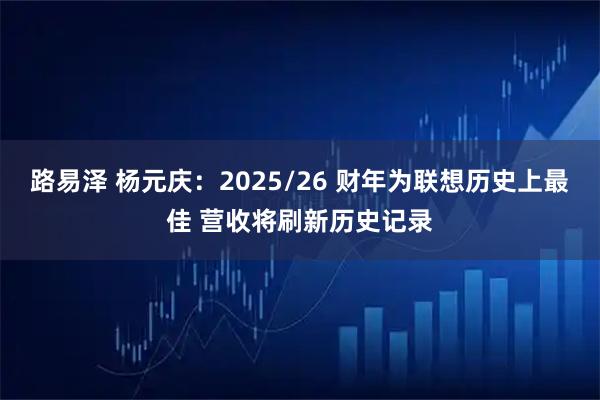 路易泽 杨元庆:2025/26 财年为联想历史上最佳 营收将刷新历史记录