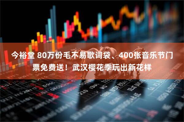 今裕堂 80万份毛不易歌词袋、400张音乐节门票免费送!武汉樱花季玩出新花样