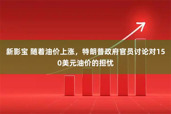新影宝 随着油价上涨，特朗普政府官员讨论对150美元油价的担忧