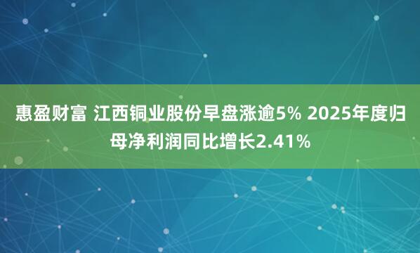 惠盈财富 江西铜业股份早盘涨逾5% 2025年度归母净利润同比增长2.41%
