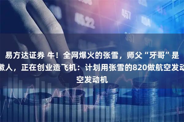 易方达证券 牛!全网爆火的张雪,师父“牙哥”是安徽人,正在创业造飞机:计划用张雪的820做航空发动机