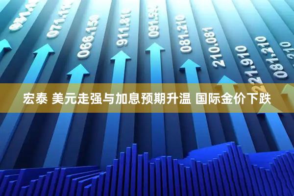 宏泰 美元走强与加息预期升温 国际金价下跌