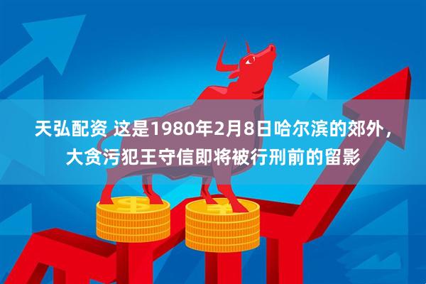 天弘配资 这是1980年2月8日哈尔滨的郊外，大贪污犯王守信即将被行刑前的留影