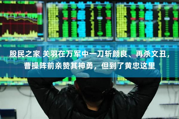 股民之家 关羽在万军中一刀斩颜良、再杀文丑，曹操阵前亲赞其神勇，但到了黄忠这里