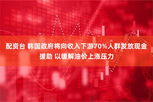 配资台 韩国政府将向收入下游70%人群发放现金援助 以缓解油价上涨压力