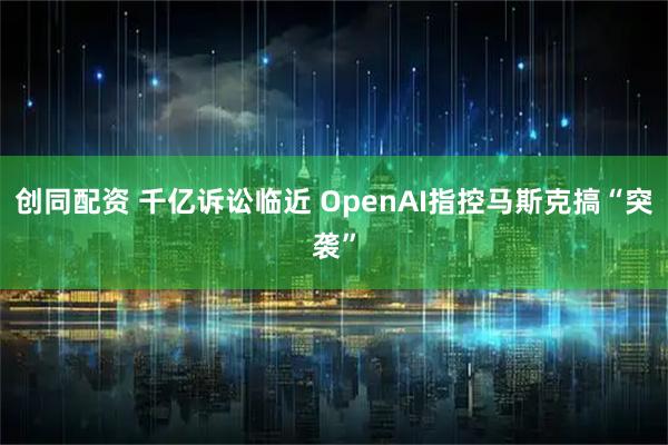 创同配资 千亿诉讼临近 OpenAI指控马斯克搞“突袭”