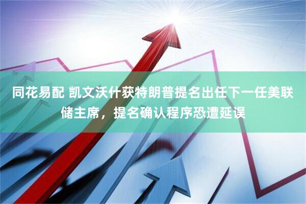 同花易配 凯文沃什获特朗普提名出任下一任美联储主席，提名确认程序恐遭延误