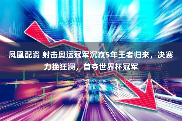 凤凰配资 射击奥运冠军沉寂5年王者归来，决赛力挽狂澜，首夺世界杯冠军