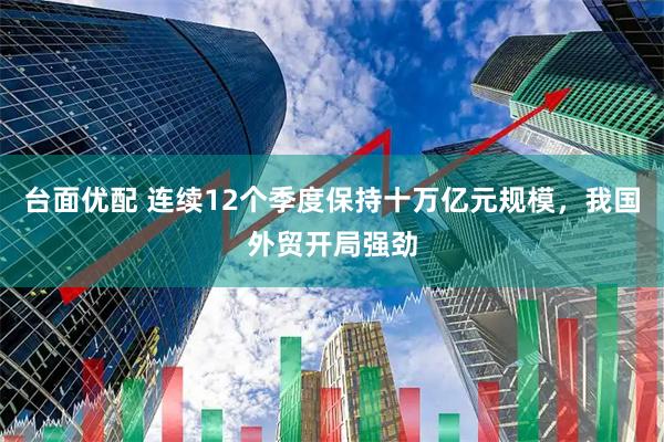 台面优配 连续12个季度保持十万亿元规模，我国外贸开局强劲