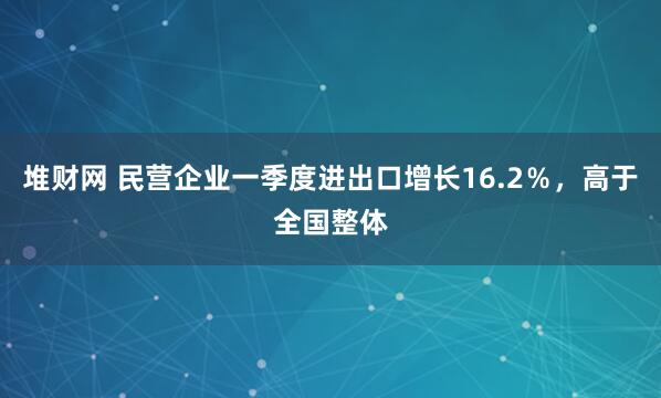 堆财网 民营企业一季度进出口增长16.2％，高于全国整体