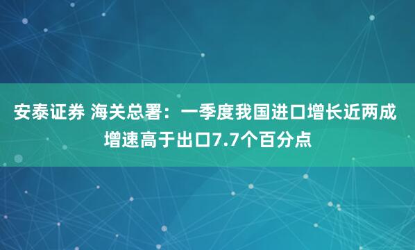 安泰证券 海关总署：一季度我国进口增长近两成 增速高于出口7.7个百分点