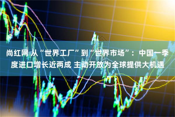 尚红网 从“世界工厂”到“世界市场”：中国一季度进口增长近两成 主动开放为全球提供大机遇
