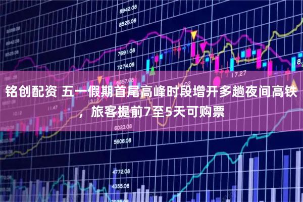 铭创配资 五一假期首尾高峰时段增开多趟夜间高铁,旅客提前7至5天可购票