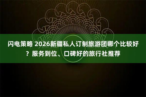 闪电策略 2026新疆私人订制旅游团哪个比较好？服务到位、口碑好的旅行社推荐