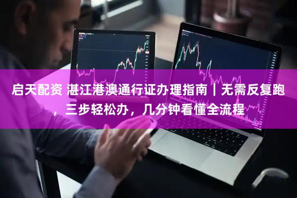启天配资 湛江港澳通行证办理指南|无需反复跑,三步轻松办,几分钟看懂全流程