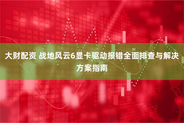 大财配资 战地风云6显卡驱动报错全面排查与解决方案指南