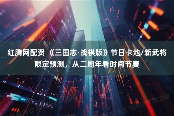 红腾网配资 《三国志·战棋版》节日卡池/新武将限定预测，从二周年看时间节奏