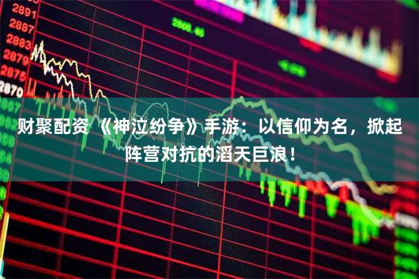 财聚配资 《神泣纷争》手游：以信仰为名，掀起阵营对抗的滔天巨浪！