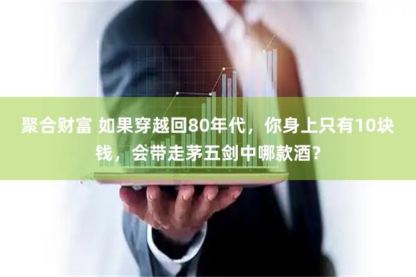 聚合财富 如果穿越回80年代，你身上只有10块钱，会带走茅五剑中哪款酒？