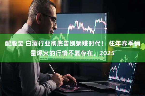 配股宝 白酒行业彻底告别躺赚时代! 往年春季销量爆火的行情不复存在,2025